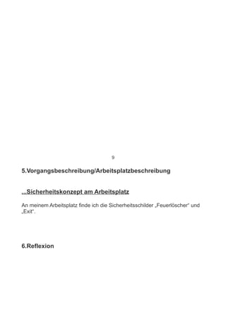 9


5.Vorgangsbeschreibung/Arbeitsplatzbeschreibung


...Sicherheitskonzept am Arbeitsplatz

An meinem Arbeitsplatz finde ich die Sicherheitsschilder „Feuerlöscher“ und
„Exit“.




6.Reflexion
 