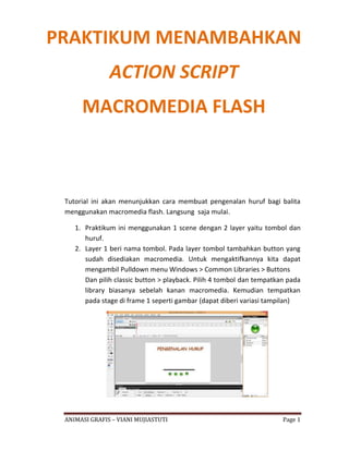 ANIMASI GRAFIS – VIANI MUJIASTUTI Page 1
Tutorial ini akan menunjukkan cara membuat pengenalan huruf bagi balita
menggunakan macromedia flash. Langsung saja mulai.
1. Praktikum ini menggunakan 1 scene dengan 2 layer yaitu tombol dan
huruf.
2. Layer 1 beri nama tombol. Pada layer tombol tambahkan button yang
sudah disediakan macromedia. Untuk mengaktifkannya kita dapat
mengambil Pulldown menu Windows > Common Libraries > Buttons
Dan pilih classic button > playback. Pilih 4 tombol dan tempatkan pada
library biasanya sebelah kanan macromedia. Kemudian tempatkan
pada stage di frame 1 seperti gambar (dapat diberi variasi tampilan)
PRAKTIKUM MENAMBAHKAN
ACTION SCRIPT
MACROMEDIA FLASH
 