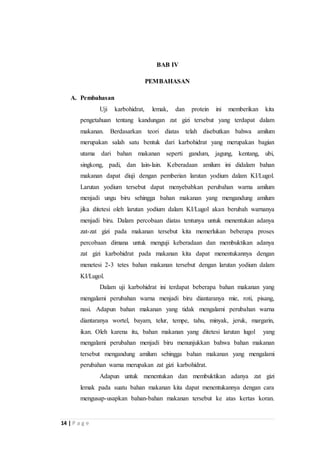 14 | P a g e 
BAB IV 
PEMBAHASAN 
A. Pembahasan 
Uji karbohidrat, lemak, dan protein ini memberikan kita 
pengetahuan tentang kandungan zat gizi tersebut yang terdapat dalam 
makanan. Berdasarkan teori diatas telah disebutkan bahwa amilum 
merupakan salah satu bentuk dari karbohidrat yang merupakan bagian 
utama dari bahan makanan seperti gandum, jagung, kentang, ubi, 
singkong, padi, dan lain-lain. Keberadaan amilum ini didalam bahan 
makanan dapat diuji dengan pemberian larutan yodium dalam KI/Lugol. 
Larutan yodium tersebut dapat menyebabkan perubahan warna amilum 
menjadi ungu biru sehingga bahan makanan yang mengandung amilum 
jika ditetesi oleh larutan yodium dalam KI/Lugol akan berubah warnanya 
menjadi biru. Dalam percobaan diatas tentunya untuk menentukan adanya 
zat-zat gizi pada makanan tersebut kita memerlukan beberapa proses 
percobaan dimana untuk menguji keberadaan dan membuktikan adanya 
zat gizi karbohidrat pada makanan kita dapat menentukannya dengan 
menetesi 2-3 tetes bahan makanan tersebut dengan larutan yodium dalam 
KI/Lugol. 
Dalam uji karbohidrat ini terdapat beberapa bahan makanan yang 
mengalami perubahan warna menjadi biru diantaranya mie, roti, pisang, 
nasi. Adapun bahan makanan yang tidak mengalami perubahan warna 
diantaranya wortel, bayam, telur, tempe, tahu, minyak, jeruk, margarin, 
ikan. Oleh karena itu, bahan makanan yang ditetesi larutan lugol yang 
mengalami perubahan menjadi biru menunjukkan bahwa bahan makanan 
tersebut mengandung amilum sehingga bahan makanan yang mengalami 
perubahan warna merupakan zat gizi karbohidrat. 
Adapun untuk menentukan dan membuktikan adanya zat gizi 
lemak pada suatu bahan makanan kita dapat menentukannya dengan cara 
mengusap-usapkan bahan-bahan makanan tersebut ke atas kertas koran. 
 