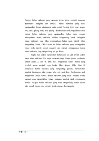 Adapun bahan makanan yang merubah kertas koran menjadi trasparan 
diantaranya margarin dan minyak. Bahan makanan yang tidak 
meninggalkan lemak diantaranya yaitu wortel, bayam, telor, mie, tempe, 
roti, jeruk, pisang, tahu, nasi, pisang . Berdasarkan hasil pengamatan diatas 
bahwa bahan makanan yang meninggalkan bekas noda minyak 
menunjukkan bahan makanan tersebut mengandung lemak sedangkan 
bahan makanan yang tidak meninggalkan bekas noda minyak tidak 
mengandung lemak. Oleh karena itu, bahan makanan yang meninggalkan 
bekas noda minyak seperti margarin dan minyak menunjukkan bahwa 
bahan makanan yang mengandung zat gizi lemak. 
15 | P a g e 
Begitu pula dalam menentukan keberadaan zat gizi protein dalam 
suatu bahan makanan, kita dapat menentukannya dengan proses pemberian 
larutah fehllin A dan B. Dari hasil pengamatan diatas, bahwa yang 
berubah warna menjadi ungu ketika diberi larutan fehllin Adan B 
merupakan bahan makanan yang mengandung protein. Bahan-bahan 
tersebut diantaranya telur, tempe, tehu, roti, nasi, ikan. Berdasarkan hasil 
pengamatan diatas bahwa bahan makanan yang tidak berubah warna 
menjadi ungu menunjukkan bahan makanan tersebut tidak mengandung 
protein. Adapun bahan makanan yang tidak mengandung protein antara 
lain: wortel, bayam, mie, minyak, jeruk, pisang, dan margarin. 
 