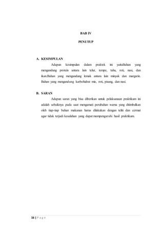 16 | P a g e 
BAB IV 
PENUTUP 
A. KESIMPULAN 
Adapun kesimpulan dalam praktek ini yaituBahan yang 
mengandung protein antara lain telur, tempe, tahu, roti, nasi, dan 
ikan.Bahan yang mengandung lemak antara lain minyak dan margarin. 
Bahan yang mengandung karbohidrat mie, roti, pisang, dan nasi. 
B. SARAN 
Adapun saran yang bisa diberikan untuk pelaksanaan praktikum ini 
adalah sebaiknya pada saat mengamati perubahan warna yang ditimbulkan 
oleh tiap-tiap bahan makanan harus dilakukan dengan teliti dan cermat 
agar tidak terjadi kesalahan yang dapat mempengaruhi hasil praktikum. 
 