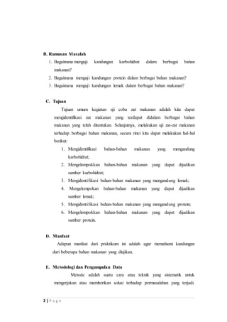 B. Rumusan Masalah 
1. Bagaimana menguji kandungan karbohidrat dalam berbagai bahan 
makanan? 
2. Bagaimana menguji kandungan protein dalam berbagai bahan makanan? 
3. Bagaimana menguji kandungan lemak dalam berbagai bahan makanan? 
C. Tujuan 
2 | P a g e 
Tujuan umum kegiatan uji coba zat makanan adalah kita dapat 
mengidentifikasi zat makanan yang terdapat didalam berbagai bahan 
makanan yang telah ditentukan. Selanjutnya, melakukan uji zat-zat makanan 
terhadap berbagai bahan makanan, secara rinci kita dapat melakukan hal-hal 
berikut: 
1. Mengidentifikasi bahan-bahan makanan yang mengandung 
karbohidrat; 
2. Mengelompokkan bahan-bahan makanan yang dapat dijadikan 
sumber karbohidrat; 
3. Mengidentifikasi bahan-bahan makanan yang mengandung lemak; 
4. Mengelompokan bahan-bahan makanan yang dapat dijadikan 
sumber lemak; 
5. Mengidentifikasi bahan-bahan makanan yang mengandung protein; 
6. Mengelompokkan bahan-bahan makanan yang dapat dijadikan 
sumber protein. 
D. Manfaat 
Adapun manfaat dari praktikum ini adalah agar memahami kandungan 
dari beberapa bahan makanan yang diujikan. 
E. Metodologi dan Pengumpulan Data 
Metode adalah suatu cara atau teknik yang sistematik untuk 
mengerjakan atau memberikan solusi terhadap permasalahan yang terjadi. 
 