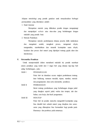 Adapun metodologi yang penulis gunakan unuk menyelesaikan berbagai 
permasalahan yang ditemukan adalah : 
1. Studi Literatur 
3 | P a g e 
Merupakan metode yang dilakukan penulis dengan mengunjungi 
dan mempelajari website atau situs-situs yang berhubungan dengan 
makalah yang penulis buat. 
2. Metode Praktikum 
Merupakan metode pembelajaran dimana peserta didik melakukan 
dan mengalami sendiri, mengikuti proses, mengamati obyek, 
menganalisis, membuktikan dan menarik kesimpulan suatu obyek, 
keadaan dan proses dari materi yang dipelajari tentang gejala alam dan 
interaksinya. 
F. Sistematika Penulisan 
Untuk mempermudah dalam memahami makalah ini, penulis membuat 
sistem penulisan yang terdiri dari 3 (tiga) bab yang dimana tiap-tiap bab 
saling berhubungan, yaitu : 
BAB I PENDAHULUAN 
Pada bab ini diuraikan secara singkat pembahasan tentang 
latar belakang, rumusan masalah, tujuan, manfaat, metode 
dan pengumpulan data serta sistematika penulisan. 
BAB II PEMBAHASAN 
Berisi tentang pembahasan yang berhubungan dengan judul 
yang diangkat seperti judul, waktu dan tempat, alat dan 
bahan, cara kerja, dan hasil pengamatan. 
BAB III PENUTUP 
Pada bab ini penulis mencoba mengambil kesimpulan yang 
bisa diambil dari seluruh materi yang disajikan dan saran-saran 
yang diharapkan bisa bermanfaat bagi penulis pada 
khususnya dan pembaca pada umumnya. 
 
