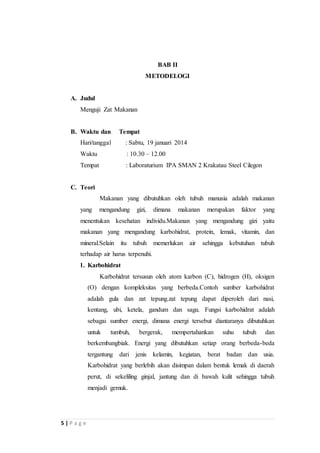 5 | P a g e 
BAB II 
METODELOGI 
A. Judul 
Menguji Zat Makanan 
B. Waktu dan Tempat 
Hari/tanggal : Sabtu, 19 januari 2014 
Waktu : 10.30 – 12.00 
Tempat : Laboraturium IPA SMAN 2 Krakatau Steel Cilegon 
C. Teori 
Makanan yang dibutuhkan oleh tubuh manusia adalah makanan 
yang mengandung gizi, dimana makanan merupakan faktor yang 
menentukan kesehatan individu.Makanan yang mengandung gizi yaitu 
makanan yang mengandung karbohidrat, protein, lemak, vitamin, dan 
mineral.Selain itu tubuh memerlukan air sehingga kebutuhan tubuh 
terhadap air harus terpenuhi. 
1. Karbohidrat 
Karbohidrat tersusun oleh atom karbon (C), hidrogen (H), oksigen 
(O) dengan kompleksitas yang berbeda.Contoh sumber karbohidrat 
adalah gula dan zat tepung.zat tepung dapat diperoleh dari nasi, 
kentang, ubi, ketela, gandum dan sagu. Fungsi karbohidrat adalah 
sebagai sumber energi, dimana energi tersebut diantaranya dibutuhkan 
untuk tumbuh, bergerak, mempertahankan suhu tubuh dan 
berkembangbiak. Energi yang dibutuhkan setiap orang berbeda-beda 
tergantung dari jenis kelamin, kegiatan, berat badan dan usia. 
Karbohidrat yang berlebih akan disimpan dalam bentuk lemak di daerah 
perut, di sekeliling ginjal, jantung dan di bawah kulit sehingga tubuh 
menjadi gemuk. 
 