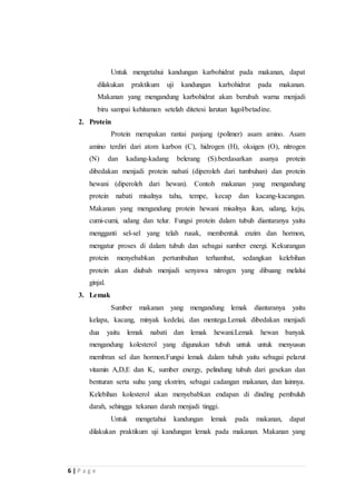 6 | P a g e 
Untuk mengetahui kandungan karbohidrat pada makanan, dapat 
dilakukan praktikum uji kandungan karbohidrat pada makanan. 
Makanan yang mengandung karbohidrat akan berubah warna menjadi 
biru sampai kehitaman setelah ditetesi larutan lugol/betadine. 
2. Protein 
Protein merupakan rantai panjang (polimer) asam amino. Asam 
amino terdiri dari atom karbon (C), hidrogen (H), oksigen (O), nitrogen 
(N) dan kadang-kadang belerang (S).berdasarkan asanya protein 
dibedakan menjadi protein nabati (diperoleh dari tumbuhan) dan protein 
hewani (diperoleh dari hewan). Contoh makanan yang mengandung 
protein nabati misalnya tahu, tempe, kecap dan kacang-kacangan. 
Makanan yang mengandung protein hewani misalnya ikan, udang, keju, 
cumi-cumi, udang dan telur. Fungsi protein dalam tubuh diantaranya yaitu 
mengganti sel-sel yang telah rusak, membentuk enzim dan hormon, 
mengatur proses di dalam tubuh dan sebagai sumber energi. Kekurangan 
protein menyebabkan pertumbuhan terhambat, sedangkan kelebihan 
protein akan diubah menjadi senyawa nitrogen yang dibuang melalui 
ginjal. 
3. Lemak 
Sumber makanan yang mengandung lemak diantaranya yaitu 
kelapa, kacang, minyak kedelai, dan mentega.Lemak dibedakan menjadi 
dua yaitu lemak nabati dan lemak hewani.Lemak hewan banyak 
mengandung kolesterol yang digunakan tubuh untuk untuk menyusun 
membran sel dan hormon.Fungsi lemak dalam tubuh yaitu sebagai pelarut 
vitamin A,D,E dan K, sumber energy, pelindung tubuh dari gesekan dan 
benturan serta suhu yang ekstrim, sebagai cadangan makanan, dan lainnya. 
Kelebihan kolesterol akan menyebabkan endapan di dinding pembuluh 
darah, sehingga tekanan darah menjadi tinggi. 
Untuk mengetahui kandungan lemak pada makanan, dapat 
dilakukan praktikum uji kandungan lemak pada makanan. Makanan yang 
 
