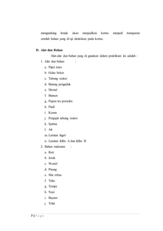 mengandung lemak akan menjadikan kertas menjadi transparan 
setelah bahan yang di uji dioleskan pada kertas. 
D. Alat dan Bahan 
7 | P a g e 
Alat-alat dan bahan yang di gunakan dalam praktikum ini adalah : 
1. Alat dan bahan : 
a. Pipet tetes 
b. Gelas beker 
c. Tabung reaksi 
d. Batang pengaduk 
e. Mortal 
f. Bunsen 
g. Papan tes porselen 
h. Pistil 
i. Koran 
j. Penjepit tabung reaksi 
k. Spirtus 
l. Air 
m. Larutan lugol 
n. Larutan fellin A dan fellin B 
2. Bahan makanan : 
a. Roti 
b. Jeruk 
c. Wortel 
d. Pisang 
e. Mie rebus 
f. Tahu 
g. Tempe 
h. Nasi 
i. Bayam 
j. Telur 
 