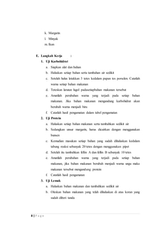 8 | P a g e 
k. Margarin 
l. Minyak 
m. Ikan 
E. Langkah Kerja : 
1. Uji Karbohidrat 
a. Siapkan alat dan bahan 
b. Haluskan setiap bahan serta tambahan air sedikit 
c. Setelah halus letakkan 3 tetes kedalam papan tes porselen. Catatlah 
warna setiap bahan makanan 
d. Teteskan larutan lugol padasetiapbahan makanan tersebut 
e. Amatilah perubahan warna yang terjadi pada setiap bahan 
makanan. Jika bahan makanan mengandung karbohidrat akan 
berubah warna menjadi biru 
f. Catatlah hasil pengamatan dalam tabel pengamatan 
2. Uji Protein 
a. Haluskan setiap bahan makanan serta tambahkan sedikit air 
b. Sedangkan unsur margarin, harus dicairkan dengan menggunakan 
bunsen 
c. Kemudian masukan setiap bahan yang sudah dihaluskan kedalam 
tabung reaksi sebanyak 20 tetes dengan menggunakan pipet 
d. Setelah itu tambahkan fellin A dan fellin B sebanyak 10 tetes 
e. Amatilah perubahan warna yang terjadi pada setiap bahan 
makanan, jika bahan makanan berubah menjadi warna ungu maka 
makanan tersebut mengandung protein 
f. Catatlah hasil pengamatan 
3. Uji Lemak 
a. Haluskan bahan makanan dan tambahkan sedikit air 
b. Oleskan bahan makanan yang telah dihaluskan di atas koran yang 
sudah diberi tanda 
 
