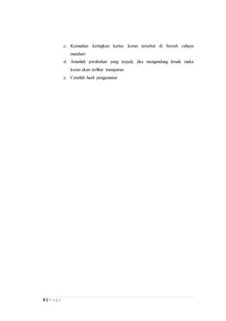 9 | P a g e 
c. Kemudian keringkan kertas koran tersebut di bawah cahaya 
matahari 
d. Amatilah perubahan yang terjadi, jika mengandung lemak maka 
koran akan terlihat transparan 
e. Catatlah hasil pengamatan 
 