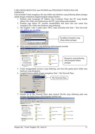 CARA MENGAKSES FILE atau FOLDER atau PERANGKAT KERAS DALAM
JARINGAN
Cara termudah Untuk mengakses file atau folder atau hardware yang disharing dalam jaringan
adalah dengan melakukan langkah-langkah sebagai berikut :
   1. Pastikan anda mengingat IP Address atau Computer Name dari PC yang hendak
       diakses file, folder atau hardwarenya dari PC yang sedang anda gunakan.
   2. Pastikan juga bahwa PC tersebut membolehkan hak akses dari luar untuk bisa
       mengakses file, folder atau hardware yang disharing.
   3. Jika langkah 1 dan 2 sudah yakin 100%, maka kemudian klik Start > Run lalu ketik
       ip_address_pc_yg_dituju



                                                        Ip address komputer yang
                                                        dituju dalam jaringan


   4. Akan muncul resources yang disharing oleh komputer tersebut




                                                             Resources yang disharing
                                                             oleh komputer dalam
                                                             jaringan


   5. Untuk menggunakah resource yang disharing, user bisa klik ganda posisi folder atau
      hardware yang diinginkan.
   6. Langkah lainnya adalah dengan mengakses Start > My Network Place

                                              My Network Place




   7. Setelah itu di My Network Place akan muncul file-fila yang disharing pada satu
      jaringan dan bukan hanya oleh komputer tertentu saja




Prepare By : Victor Tengker, SE, Ama.Te                                                 11
 