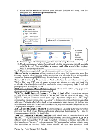 8. Untuk melihat Komputer-komputer yang ada pada jaringan workgroup, user bisa
      meng-klik pada View workgroup computers




                                          View workgroup computers




                                                                           Komputer
                                                                           yang ada
                                                                           dalam
                                                                           jaringan
                                                                           workgroup
    9. Cara lain juga adalah dengan menggunakan Network Setup Wizard
    10. Untuk menggunakan Network Setup Wizard, kita bisa menggunakan perintah yang ada
        pada My Network Place, yaitu Set up a home or small office network. Ikuti langkah-
        langkah yang ada pada wizard.
Untuk diketahui, beberapa istilah yang ada dalam menu access point, yaitu :
SID atau Service set identifier adalah tempat mengisikan nama dari access point yang akan
disetting. Apabila klien komputer sedang mengakses kita misalnya dengan menggunakan
super scan, maka nama yang akan timbul adalah nama SSID yang diisikan tersebut.
Biasanya SSID untuk tiap Wireless Access Point adalah berbeda. Untuk keamanan jaringan
Wireless bisa juga SSID nya di hidden sehingga user dengan wireless card tidak bisa
mendeteksi keberadaan jaringan wireless tersebut dan tentunya mengurangi risiko di hack oleh
pihak yang tidak bertanggung jawab.
WPA (bahasa Inggris: Wi-Fi Protected Access) adalah suatu sistem yang juga dapat
diterapkan untuk mengamankan jaringan nirkabel.
WPA-PSK (Wi-Fi Protected Access – Pre Shared Key) adalah pengamanan jaringan
nirkabel dengan menggunakan metoda WPA-PSK jika tidak ada authentikasi server yang
digunakan. Dengan demikian access point dapat dijalankan dengan mode WPA tanpa
menggunakan bantuan komputer lain sebagai server. Cara mengkonfigurasikannya juga cukup
sederhana. Perlu diketahui bahwa tidak semua access point akan mempunyai fasilitas yang
sama dan tidak semua access point menggunakan cara yang sama dalam mendapatkan Shared-
Key yang akan dibagikan ke client.
AES (Advanced Encryption Standard) diperkenalkan pada Desember 2001 yang merupakan
algoritma yang lebih efisien dibanding algoritma sebelumnya. Ia mempunyai 9, 11 atau 13
kitaran untuk kunci 128 bit, 192 dan 256 bit.
TKIP atau Temporal Key Integrity Protocol adalah sebuah protokol yang didefinisikan oleh
IEEE 802.11i yang mengkhususkan untuk jaringan nirkabel untuk menggantikan WEP. TKIP
didesain untuk menggantikan WEP tanpa mengubah / mengganti perangkat keras. Hal ini
diperlukan karena "buruknya" jenis pengamanan WEP meninggalkan jaringan nirkabel tanpa
aktif mengamankan link-layer. Solusi untuk masalah ini tidak akan menunggu untuk

Prepare By : Victor Tengker, SE, Ama.Te                                                  12
 