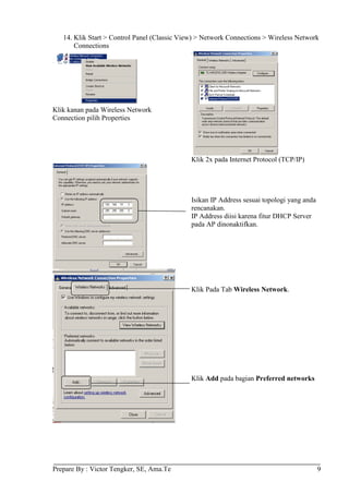 14. Klik Start > Control Panel (Classic View) > Network Connections > Wireless Network
       Connections




Klik kanan pada Wireless Network
Connection pilih Properties




                                              Klik 2x pada Internet Protocol (TCP/IP)




                                              Isikan IP Address sesuai topologi yang anda
                                              rencanakan.
                                              IP Address diisi karena fitur DHCP Server
                                              pada AP dinonaktifkan.




                                              Klik Pada Tab Wireless Network.




                                              Klik Add pada bagian Preferred networks




Prepare By : Victor Tengker, SE, Ama.Te                                                     9
 