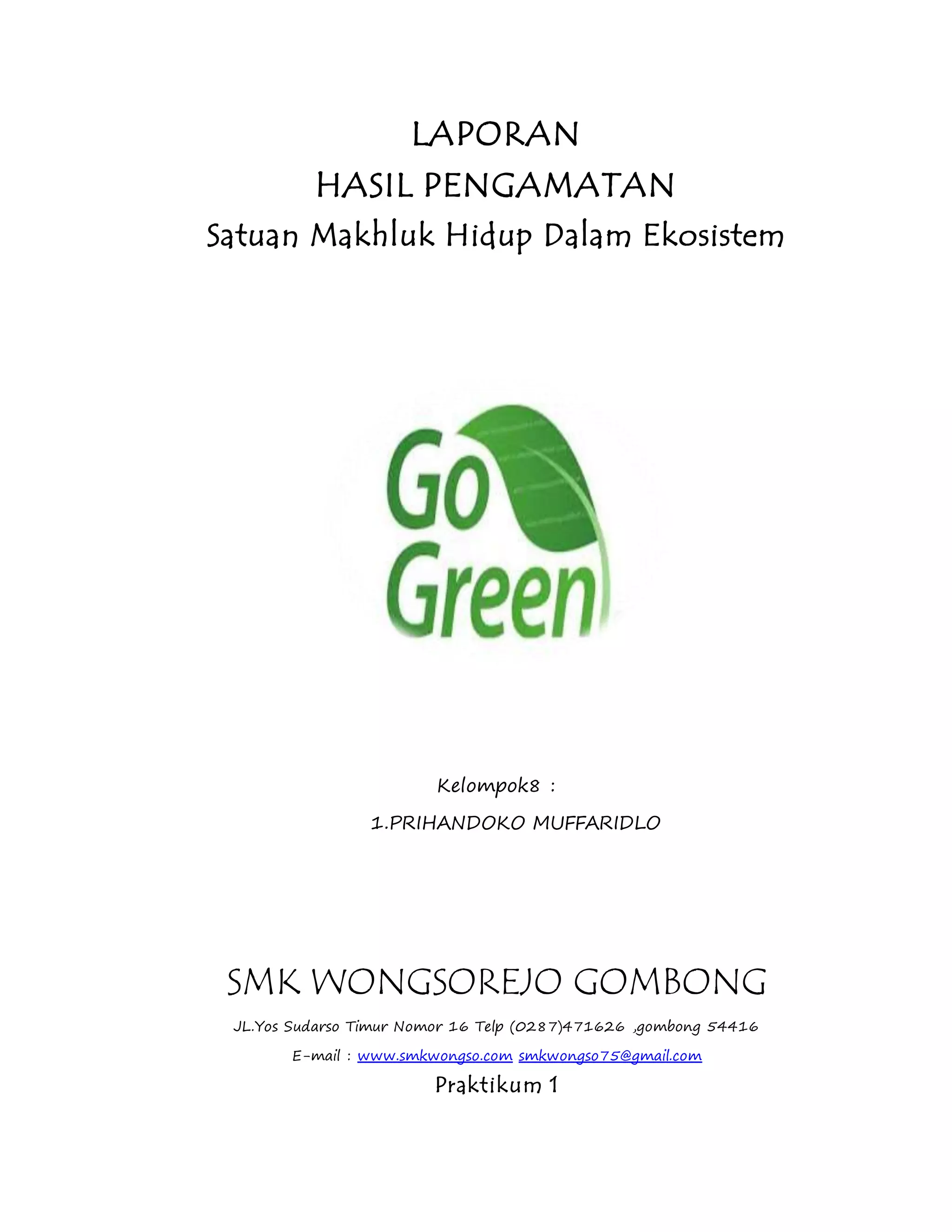 LAPORAN 
HASIL PENGAMATAN 
Satuan Makhluk Hidup Dalam Ekosistem 
Kelompok8 : 
1.PRIHANDOKO MUFFARIDLO 
SMK WONGSOREJO GOMBONG 
JL.Yos Sudarso Timur Nomor 16 Telp (0287)471626 ,gombong 54416 
E-mail : www.smkwongso.com smkwongso75@gmail.com 
Praktikum 1 
 
