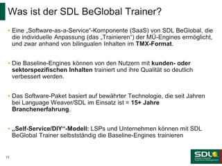 Was ist der SDL BeGlobal Trainer?
• Eine „Software-as-a-Service“-Komponente (SaaS) von SDL BeGlobal, die
die individuelle Anpassung (das „Trainieren“) der MÜ-Engines ermöglicht,
und zwar anhand von bilingualen Inhalten im TMX-Format.
• Die Baseline-Engines können von den Nutzern mit kunden- oder
sektorspezifischen Inhalten trainiert und ihre Qualität so deutlich
verbessert werden.
• Das Software-Paket basiert auf bewährter Technologie, die seit Jahren
bei Language Weaver/SDL im Einsatz ist = 15+ Jahre
Branchenerfahrung.
• „Self-Service/DIY“-Modell: LSPs und Unternehmen können mit SDL
BeGlobal Trainer selbstständig die Baseline-Engines trainieren

13

 