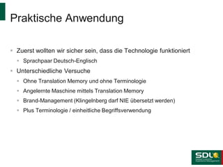 Praktische Anwendung
 Zuerst wollten wir sicher sein, dass die Technologie funktioniert
 Sprachpaar Deutsch-Englisch

 Unterschiedliche Versuche
 Ohne Translation Memory und ohne Terminologie
 Angelernte Maschine mittels Translation Memory

 Brand-Management (Klingelnberg darf NIE übersetzt werden)
 Plus Terminologie / einheitliche Begriffsverwendung

 