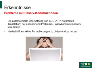 Erkenntnisse
Probleme mit Passiv-Konstruktionen
•

Die automatisierte Übersetzung von SDL (AT = Automated
Translation) hat anscheinend Probleme, Passivkonstruktionen zu
verarbeiten.

•

Hierbei hilft es aktive Formulierungen zu bilden und zu nutzen.

 