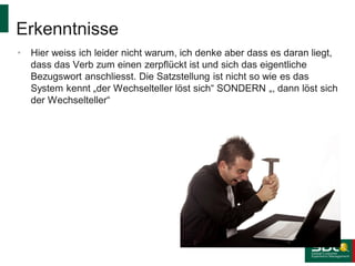 Erkenntnisse
•

Hier weiss ich leider nicht warum, ich denke aber dass es daran liegt,
dass das Verb zum einen zerpflückt ist und sich das eigentliche
Bezugswort anschliesst. Die Satzstellung ist nicht so wie es das
System kennt „der Wechselteller löst sich“ SONDERN „, dann löst sich
der Wechselteller“

 