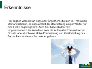 Erkenntnisse
•

Hier liegt es vielleicht an Tags oder Ähnlichem, die sich im Translation
Memory befinden, so dass anstatt der Übersetzung einiger Wörter nur
eine Lücke angezeigt wird. Auch hier habe ich den Text
umgeschrieben. Hier kam dann zwar die Automated Translation zum
Einsatz, aber durch eine aktive Formulierung und Zerstückelung des
Satzes kam es dann schon wieder gut raus.

 