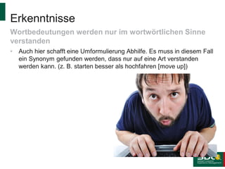 Erkenntnisse
Wortbedeutungen werden nur im wortwörtlichen Sinne
verstanden
•

Auch hier schafft eine Umformulierung Abhilfe. Es muss in diesem Fall
ein Synonym gefunden werden, dass nur auf eine Art verstanden
werden kann. (z. B. starten besser als hochfahren [move up])

 