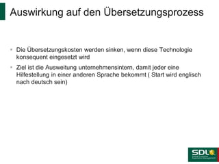 Auswirkung auf den Übersetzungsprozess

 Die Übersetzungskosten werden sinken, wenn diese Technologie
konsequent eingesetzt wird

 Ziel ist die Ausweitung unternehmensintern, damit jeder eine
Hilfestellung in einer anderen Sprache bekommt ( Start wird englisch
nach deutsch sein)

 