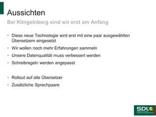Aussichten
Bei Klingelnberg sind wir erst am Anfang
 Diese neue Technologie wird erst mit eine paar ausgewählten
Übersetzern eingesetzt

 Wir wollen noch mehr Erfahrungen sammeln
 Unsere Datenqualität muss verbessert werden
 Schreibregeln werden angepasst
 Rollout auf alle Übersetzer
 Zusätzliche Sprachpaare

 