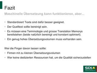 Fazit
Maschinelle Übersetzung kann funktionieren, aber...
 Standardisiert Texte sind dafür besser geeignet.
 Der Quelltext sollte bereinigt sein.
 Es müssen eine Terminologie und grosse Translation Memorys
bereitstehen (beide natürlich bereinigt und konstant optimiert).
 Ein genug hohes Übersetzungsvolumen muss vorhanden sein.
Wer die Finger davon lassen sollte:
 Firmen mit zu kleinen Übersetzungsvolumen
 Wer keine dedizierten Ressourcen hat, um die Qualität sicherzustellen

 