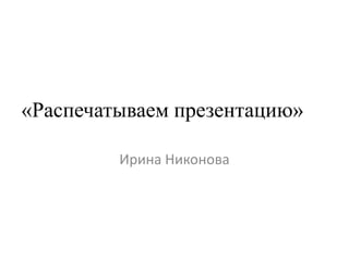 «Распечатываем презентацию»
Ирина Никонова
 
