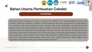 www.reallygreatsite.com 7
Bahan Utama Pembuatan Cokelat
Tanaman Kakao (Theobroma cocoa L) berasal dari Meksiko dan Amerika Selatan, terdiri atas
varietas Criollo dan Forestero. Varietas Criollo merupakan tpe kakao yang bermutu tinggi dengan
ciri buahnya yang kecil, berwarna merah dengan kulit buah bertonjolan, biji tidak berwarna
dengan aroma dan rasa yang khas. Vrietas Forestero merupakan tipe bermutu rendah dengan ciri
buahnya berwarna ungu dan kuninng dengan kulit buah hampir rata dan licin. Biji berwarna ungu
dan besar, cepat berbuah dengan aroma dan rasa yang kurang tajam dibandingkan Criollo.Kakao
hasil persilangan dari Forestero dan Criollo dikenal dengan istilahTrinitario, buahnya agak bulat,
ada pula yang agak panjang dengan warna hjau atau merah (Roesmanto, 1991). Bagian yang
digunakan untuk pembuatan gula cokelat adalah bagian biji.
Cocoa/Kakao
Halaman
 