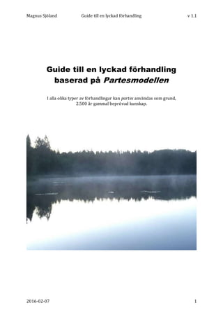 Magnus Sjöland Guide till en lyckad förhandling v 1.1
2016-02-07 1
Guide till en lyckad förhandling
baserad på Partesmodellen
I alla olika typer av förhandlingar kan partes användas som grund,
2.500 år gammal beprövad kunskap.
 