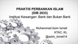 PRAKTIS PERBANKAN ISLAM
(DIB 2033)
Institusi Kewangan: Bank dan Bukan Bank
Muhammad Azim Ismail
KTAC, KL
@azim_ismail14
 