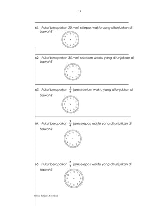 61. Pukul berapakah 20 minit selepas waktu yang ditunjukkan di
bawah?
62. Pukul berapakah 35 minit sebelum waktu yang ditunjukkan di
bawah?
63. Pukul berapakah
4
1
jam sebelum waktu yang ditunjukkan di
bawah?
64. Pukul berapakah
4
3
jam selepas waktu yang ditunjukkan di
bawah?
65. Pukul berapakah
3
2
jam selepas waktu yang ditunjukkan di
bawah?
Mohyar Sahijan/GCM3skssd
13
 