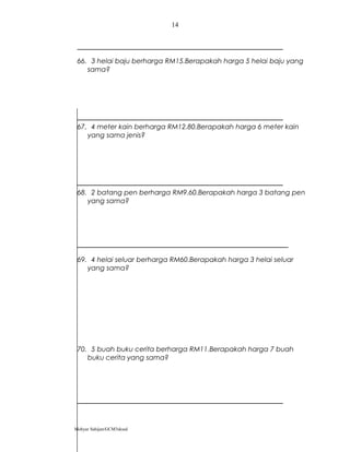 66. 3 helai baju berharga RM15.Berapakah harga 5 helai baju yang
sama?
67. 4 meter kain berharga RM12.80.Berapakah harga 6 meter kain
yang sama jenis?
68. 2 batang pen berharga RM9.60.Berapakah harga 3 batang pen
yang sama?
69. 4 helai seluar berharga RM60.Berapakah harga 3 helai seluar
yang sama?
70. 5 buah buku cerita berharga RM11.Berapakah harga 7 buah
buku cerita yang sama?
Mohyar Sahijan/GCM3skssd
14
 