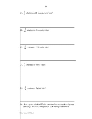 71.
5
2
daripada 60 orang murid ialah
72.
10
4
daripada 1 kg gula ialah
73.
6
5
daripada 120 meter ialah
74.
4
3
daripada 2 liter ialah
75.
5
4
daripada RM200 ialah
76. Ramayah ada RM120.Dia membeli sepasang kasut yang
berharga RM39.90.Berapakah baki wang Ramayah?
Mohyar Sahijan/GCM3skssd
15
 