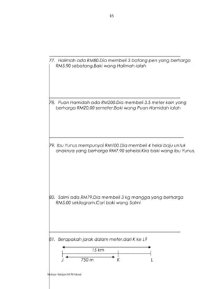 77. Halimah ada RM80.Dia membeli 3 batang pen yang berharga
RM5.90 sebatang.Baki wang Halimah ialah
78. Puan Hamidah ada RM200.Dia membeli 3.5 meter kain yang
berharga RM20.00 semeter.Baki wang Puan Hamidah ialah
79. Ibu Yunus mempunyai RM100.Dia membeli 4 helai baju untuk
anaknya yang berharga RM7.90 sehelai.Kira baki wang ibu Yunus.
80. Salmi ada RM79.Dia membeli 3 kg mangga yang berharga
RM5.00 sekilogram.Cari baki wang Salmi
81. Berapakah jarak dalam meter,dari K ke L?
15 km
J 750 m K L
Mohyar Sahijan/GCM3skssd
16
 