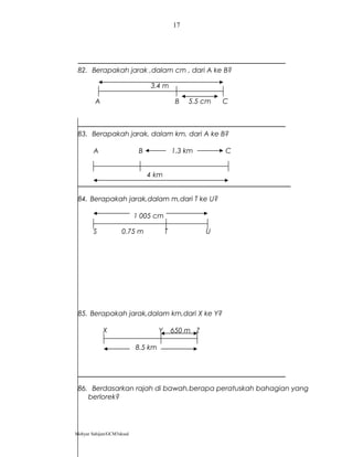 82. Berapakah jarak ,dalam cm , dari A ke B?
3.4 m
A B 5.5 cm C
83. Berapakah jarak, dalam km, dari A ke B?
A B 1.3 km C
4 km
84. Berapakah jarak,dalam m,dari T ke U?
1 005 cm
S 0.75 m T U
85. Berapakah jarak,dalam km,dari X ke Y?
X Y 650 m Z
8.5 km
86. Berdasarkan rajah di bawah,berapa peratuskah bahagian yang
berlorek?
Mohyar Sahijan/GCM3skssd
17
 