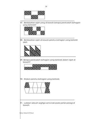 87. Berdasarkan rajah yang di bawah,berapa peratuskah bahagian
yang berlorek?
88. Berdasarkan rajah di bawah,peratus bahagian yang berlorek
ialah
89. Berapa peratuskah bahagian yang berlorek dalam rajah di
bawah?
90. Kirakan peratus bahagian yang berlorek.
91. Lukiskan sebuah segitiga sama kaki pada petak persegi di
bawah.
Mohyar Sahijan/GCM3skssd
18
 