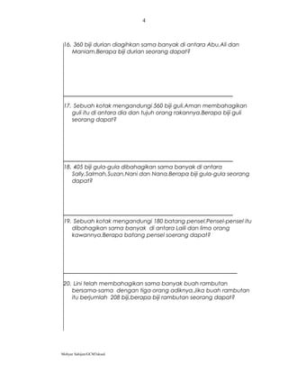 16. 360 biji durian diagihkan sama banyak di antara Abu,Ali dan
Maniam.Berapa biji durian seorang dapat?
17. Sebuah kotak mengandungi 560 biji guli.Aman membahagikan
guli itu di antara dia dan tujuh orang rakannya.Berapa biji guli
seorang dapat?
18. 405 biji gula-gula dibahagikan sama banyak di antara
Sally,Salmah,Suzan,Nani dan Nana.Berapa biji gula-gula seorang
dapat?
19. Sebuah kotak mengandungi 180 batang pensel.Pensel-pensel itu
dibahagikan sama banyak di antara Laili dan lima orang
kawannya.Berapa batang pensel soerang dapat?
20. Lini telah membahagikan sama banyak buah rambutan
bersama-sama dengan tiga orang adiknya.Jika buah rambutan
itu berjumlah 208 biji,berapa biji rambutan seorang dapat?
Mohyar Sahijan/GCM3skssd
4
 