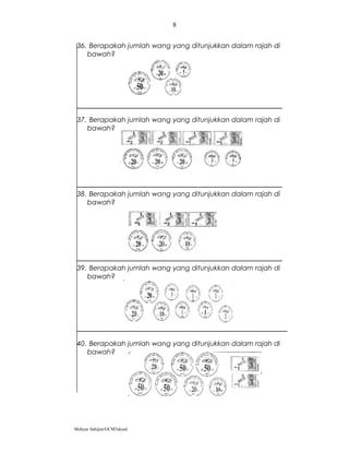 36. Berapakah jumlah wang yang ditunjukkan dalam rajah di
bawah?
37. Berapakah jumlah wang yang ditunjukkan dalam rajah di
bawah?
38. Berapakah jumlah wang yang ditunjukkan dalam rajah di
bawah?
39. Berapakah jumlah wang yang ditunjukkan dalam rajah di
bawah?
40. Berapakah jumlah wang yang ditunjukkan dalam rajah di
bawah?
Mohyar Sahijan/GCM3skssd
8
 