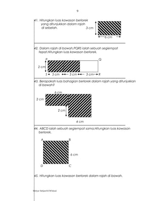 41. Hitungkan luas kawasan berlorek
yang ditunjukkan dalam rajah
di sebelah.
42. Dalam rajah di bawah,PQRS ialah sebuah segiempat
tepat.Hitungkan luas kawasan berlorek.
P Q
2 cm
S 3 cm 3 cm 3 cm R
43. Berapakah luas bahagian berlorek dalam rajah yang ditunjukkan
di bawah?
6 cm
2 cm
2 cm
4 cm
44. ABCD ialah sebuah segiempat sama.Hitungkan luas kawasan
berlorek.
A B
6 cm
D C
45. Hitungkan luas kawasan berlorek dalam rajah di bawah.
Mohyar Sahijan/GCM3skssd
9
6 cm
3 cm
 