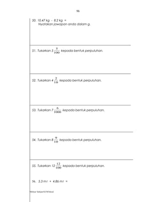 96


  50. 10.47 kg - 8.2 kg =
       Nyatakan jawapan anda dalam g.




                            5
  51. Tukarkan 5               kepada bentuk perpuluhan.
                           100




                            2
  52. Tukarkan 4              kepada bentuk perpuluhan.
                           10




                             6
  53. Tukarkan 7                kepada bentuk perpuluhan.
                           1000




                            9
  54. Tukarkan 8              kepada bentuk perpuluhan.
                           10




                             12
  55. Tukarkan 12               kepada bentuk perpuluhan.
                            100



  56. 5.3 m + 4.86 m =


Mohyar Sahijan/GCM3skssd
 