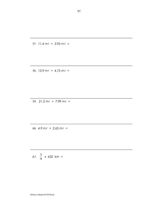 97




  57. 11.4 m + 3.95 m =




  58. 13.9 m + 4.75 m =




  59. 21.2 m + 7.99 m =




  60. 4.9 m + 2.65 m =




         3
  61.         x 632 km =
         4




Mohyar Sahijan/GCM3skssd
 