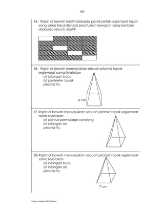 103


  85. Rajah di bawah terdiri daripada petak-petak segiempat tepat
     yang sama besar.Berapa peratuskah kawasan yang berlorek
     daripada seluruh rajah?




  86. Rajah di bawah menunjukkan sebuah piramid tapak
     segiempat sama.Nyatakan
        a) bilangan bucu
        b) perimeter tapak
        piramid itu.



                            6 cm


  87. Rajah di bawah menunjukkan sebuah piramid tapak segiempat
      tepat.Nyatakan
         a) bentuk permukaan condong
         b) bilangan sisi
         piramid itu.




  88. Rajah di bawah menunjukkan sebuah piramid tapak segiempat
      sama.Nyatakan
         a) bilangan bucu
         b) bilangan sisi
         piramid itu.



                                         7 cm



Mohyar Sahijan/GCM3skssd
 