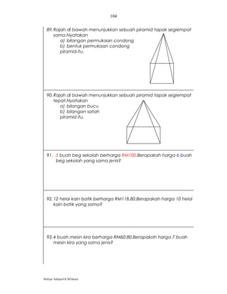 104


  89. Rajah di bawah menunjukkan sebuah piramid tapak segiempat
      sama.Nyatakan
         a) bilangan permukaan condong
         b) bentuk permukaan condong
         piramid itu.




  90. Rajah di bawah menunjukkan sebuah piramid tapak segiempat
      tepat.Nyatakan
         a) bilangan bucu
         b) bilangan satah
         piramid itu.




  91. 5 buah beg sekolah berharga RM100.Berapakah harga 6 buah
      beg sekolah yang sama jenis?




  92. 12 helai kain batik berharga RM118.80.Berapakah harga 10 helai
      kain batik yang sama?




  93. 4 buah mesin kira berharga RM60.80.Berapakah harga 7 buah
      mesin kira yang sama jenis?




Mohyar Sahijan/GCM3skssd
 