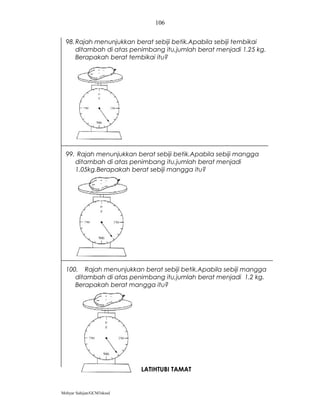 106


  98. Rajah menunjukkan berat sebiji betik.Apabila sebiji tembikai
      ditambah di atas penimbang itu,jumlah berat menjadi 1.25 kg.
      Berapakah berat tembikai itu?




  99. Rajah menunjukkan berat sebiji betik.Apabila sebiji mangga
     ditambah di atas penimbang itu,jumlah berat menjadi
     1.05kg.Berapakah berat sebiji mangga itu?




  100. Rajah menunjukkan berat sebiji betik.Apabila sebiji mangga
     ditambah di atas penimbang itu,jumlah berat menjadi 1.2 kg.
     Berapakah berat mangga itu?




                           LATIHTUBI TAMAT


Mohyar Sahijan/GCM3skssd
 