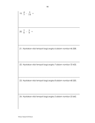 90

        4         5
  19.        -      =
        7        14




        7        3
  20.        -        =
        8        4




  21. Nyatakan nilai tempat bagi angka 6 dalam nombor 46 308.




  22. Nyatakan nilai tempat bagi angka 7 dalam nombor 72 432.




  23. Nyatakan nilai tempat bagi angka 8 dalam nombor 48 320.




  24. Nyatakan nilai tempat bagi angka 2 dalam nombor 55 642.




Mohyar Sahijan/GCM3skssd
 
