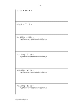 95


  44. 345 + 40 ÷ 8 =




  45. 452 + 72 ÷ 9 =




  46. 4.85 kg - 3.6 kg =
      Nyatakan jawapan anda dalam g.




  47. 5.54 kg - 2.3 kg =
      Nyatakan jawapan anda dalam g.




  48. 6.45 kg - 4.2 kg =
      Nyatakan jawapan anda dalam g.




  49. 7.62 kg - 5.2 kg =
      Nyatakan jawapan anda dalam g.




Mohyar Sahijan/GCM3skssd
 