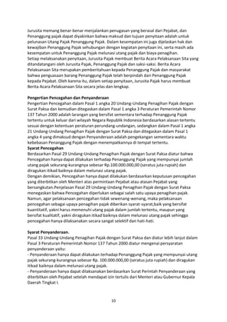 Jurusita memang benar-benar menjalankan penugasan yang berasal dari Pejabat, dan
Penanggung pajak dapat diyakinkan bahwa maksud dan tujuan penyitaan adalah untuk
pelunasan Utang Pajak Penanggung Pajak. Dalam kesempatan ini juga dijelaskan hak dan
kewajiban Penanggung Pajak sehubungan dengan kegiatan penyitaan ini, serta masih ada
kesempatan untuk Penanggung Pajak melunasi utang pajak dan biaya penagihan.
Setiap melaksanakan penyitaan, Jurusita Pajak membuat Berita Acara Pelaksanaan Sita yang
ditandatangani oleh Jurusita Pajak, Penanggung Pajak dan saksi-saksi. Berita Acara
Pelaksanaan Sita merupakan pemberitahuan kepada Penanggung Pajak dan masyarakat
bahwa penguasaan barang Penanggung Pajak telah berpindah dari Penanggung Pajak
kepada Pejabat. Oleh karena itu, dalam setiap penyitaan, Jurusita Pajak harus membuat
Berita Acara Pelaksanaan Sita secara jelas dan lengkap.
Pengertian Pencegahan dan Penyanderaan
Pengertian Pencegahan dalam Pasal 1 angka 20 Undang-Undang Penagihan Pajak dengan
Surat Paksa dan kemudian ditegaskan dalam Pasal 1 angka 3 Peraturan Pemerintah Nomor
137 Tahun 2000 adalah larangan yang bersifat sementara terhadap Penanggung Pajak
tertentu untuk keluar dari wilayah Negara Republik Indonesia berdasarkan alasan tertentu
sesuai dengan ketentuan peraturan perundang-undangan, sedangkan dalam Pasal 1 angka
21 Undang-Undang Penagihan Pajak dengan Surat Paksa dan ditegaskan dalam Pasal 1
angka 4 yang dimaksud dengan Penyanderaan adalah pengekangan sementara waktu
kebebasan Penanggung Pajak dengan menempatkannya di tempat tertentu.
Syarat Pencegahan
Berdasarkan Pasal 29 Undang-Undang Penagihan Pajak dengan Surat Paksa diatur bahwa
Pencegahan hanya dapat dilakukan terhadap Penanggung Pajak yang mempunyai jumlah
utang pajak sekurang-kurangnya sebesar Rp.100.000.000,00 (seratus juta rupiah) dan
diragukan itikad baiknya dalam melunasi utang pajak.
Dengan demikian, Pencegahan hanya dapat dilakukan berdasarkan keputusan pencegahan
yang diterbitkan oleh Menteri atas permintaan Pejabat atau atasan Pejabat yang
bersangkutan.Penjelasan Pasal 29 Undang-Undang Penagihan Pajak dengan Surat Paksa
menegaskan bahwa Pencegahan diperlukan sebagai salah satu upaya penagihan pajak.
Namun, agar pelaksanaan pencegahan tidak sewenang-wenang, maka pelaksanaan
pencegahan sebagai upaya penagihan pajak diberikan syarat-syarat,baik yang bersifat
kuantitatif, yakni harus memenuhi utang pajak dalam jumlah tertentu, maupun yang
bersifat kualitatif, yakni diragukan itikad baiknya dalam melunasi utang pajak sehingga
pencegahan hanya dilaksanakan secara sangat selektif dan hati-hati.
Syarat Penyanderaan.
Pasal 33 Undang-Undang Penagihan Pajak dengan Surat Paksa dan diatur lebih lanjut dalam
Pasal 3 Peraturan Pemerintah Nomor 137 Tahun 2000 diatur mengenai persyaratan
penyanderaan yaitu:
- Penyanderaan hanya dapat dilakukan terhadap Penanggung Pajak yang mempunyai utang
pajak sekurang-kurangnya sebesar Rp. 100.000.000,00 (seratus juta rupiah) dan diragukan
itikad baiknya dalam melunasi utang pajak.
- Penyanderaan hanya dapat dilaksanakan berdasarkan Surat Perintah Penyanderaan yang
diterbitkan oleh Pejabat setelah mendapat izin tertulis dari Menteri atau Gubernur Kepala
Daerah Tingkat I.

10

 