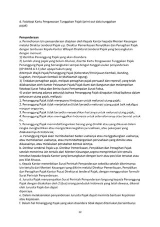 d. Fotokopi Kartu Pengawasan Tunggakan Pajak (print out data tunggakan
pajak)

Penyanderaan
a. Permohonan izin penyanderaan diajukan oleh Kepala Kantor kepada Menteri Keuangan
melalui Direktur Jenderal Pajak u.p. Direktur Pemeriksaan Penyidikan dan Penagihan Pajak
dengan tembusan Kepala Kantor Wilayah Direktorat Jenderal Pajak yang bersangkutan
dengan memuat:
1) Identitas Penanggung Pajak yang akan disandera
2) Jumlah utang pajak yang belum dilunasi, disertai Kartu Pengawasan Tunggakan Pajak
Penanggung Pajak yang bersangkutan sampai dengan tanggal usulan penyanderaan
(KP.RIKPA 4.3.1) dan upaya hukum yang
ditempuh Wajib Pajak/Penanggung Pajak (Keberatan/Peninjauan Kembali, Banding,
Gugatan, Peninjauan Kembali ke Mahkamah Agung).
3) Tindakan penagihan pajak, meliputi penagihan pajak persuasif dan represif, yang telah
dilaksanakan oleh Kantor Pelayanan Pajak/Pajak Bumi dan Bangunan dan melampirkan
fotokopi Surat Paksa dan Berita Acara Penyampaian Surat Paksa.
4) uraian tentang adanya petunjuk bahwa Penanggung Pajak diragukan itikad baiknya dalam
pelunasan utang pajak, meliputi:
1. Penanggung Pajak tidak merespons himbauan untuk melunasi utang pajak;
2. Penanggung Pajak tidak menjelaskan/tidak bersedia melunasi utang pajak baik sekaligus
maupun angsuran;
3. Penanggung Pajak tidak bersedia menyerahkan hartanya untuk melunasi utang pajak;
4. Penanggung Pajak akan meninggalkan Indonesia untuk selamalamanya atau berniat untuk
itu;
5. Penanggung Pajak memindahtangankan barang yang dimiliki atau yang dikuasai dalam
rangka menghentikan atau mengecilkan kegiatan perusahaan, atau pekerjaan yang
dilakukannya di Indonesia;
.a. Penanggung Pajak akan membubarkan badan usahanya atau menggabungkan usahanya,
atau memekarkan usahanya, atau memindahtangankan perusahaan yang dimiliki atau
dikuasainya, atau melakukan perubahan bentuk lainnya.
b. Direktur Jenderal Pajak u.p. Direktur Pemeriksaan, Penyidikan dan Penagihan Pajak
setelah menerima izin tertulis dari Menteri Keuangan,segera mengirimkan izin tertulis
tersebut kepada Kepala Kantor yang bersangkutan dengan kurir atau pos kilat tercatat atau
pos kilat khusus.
c. Kepala Kantor menerbitkan Surat Perintah Penyanderaan seketika setelah diterimanya
izin tertulis dari Menteri Keuangan yang dikirim melalui Direktur Pemeriksaan, Penyidikan
dan Penagihan Pajak Kantor Pusat Direktorat Jenderal Pajak, dengan menggunakan formulir
Surat Perintah Penyanderaan.
d. Jurusita Pajak menyampaikan Surat Perintah Penyanderaan langsung kepada Penanggung
Pajak dengan disaksikan oleh 2 (dua) orang penduduk Indonesia yang telah dewasa, dikenal
oleh Jurusita Pajak dan dapat
dipercaya.
e. Dalam melaksanakan penyanderaan Jurusita Pajak dapat meminta bantuan Kepolisian
atau Kejaksaan.
f. Dalam hal Penanggung Pajak yang akan disandera tidak dapat ditemukan,bersembunyi
12

 