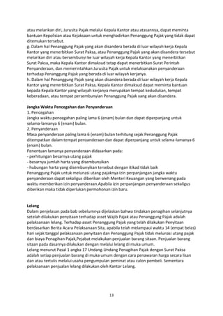 atau melarikan diri, Jurusita Pajak melalui Kepala Kantor atau atasannya, dapat meminta
bantuan Kepolisian atau Kejaksaan untuk menghadirkan Penanggung Pajak yang tidak dapat
ditemukan tersebut.
g. Dalam hal Penanggung Pajak yang akan disandera berada di luar wilayah kerja Kepala
Kantor yang menerbitkan Surat Paksa, atau Penanggung Pajak yang akan disandera tersebut
melarikan diri atau bersembunyi ke luar wilayah kerja Kepala Kantor yang menerbitkan
Surat Paksa, maka Kepala Kantor dimaksud tetap dapat menerbitkan Surat Perintah
Penyanderaan, dan memerintahkan Jurusita Pajak untuk melaksanakan penyanderaan
terhadap Penanggung Pajak yang berada di luar wilayah kerjanya.
h. Dalam hal Penanggung Pajak yang akan disandera berada di luar wilayah kerja Kepala
Kantor yang menerbitkan Surat Paksa, Kepala Kantor dimaksud dapat meminta bantuan
kepada Kepala Kantor yang wilayah kerjanya merupakan tempat kedudukan, tempat
keberadaan, atau tempat persembunyian Penanggung Pajak yang akan disandera.
Jangka Waktu Pencegahan dan Penyanderaan
1. Pencegahan
Jangka waktu pencegahan paling lama 6 (enam) bulan dan dapat diperpanjang untuk
selama-lamanya 6 (enam) bulan.
2. Penyanderaan
Masa penyanderaan paling lama 6 (enam) bulan terhitung sejak Penanggung Pajak
ditempatkan dalam tempat penyanderaan dan dapat diperpanjang untuk selama-lamanya 6
(enam) bulan.
Penentuan lamanya penyanderaan didasarkan pada:
- perhitungan besarnya utang pajak
- besarnya jumlah harta yang disembunyikan
- hubungan harta yang disembunyikan tersebut dengan itikad tidak baik
Penanggung Pajak untuk melunasi utang pajaknya Izin perpanjangan jangka waktu
penyanderaan dapat sekaligus diberikan oleh Menteri Keuangan yang berwenang pada
waktu memberikan izin penyanderaan.Apabila izin perpanjangan penyanderaan sekaligus
diberikan maka tidak diperlukan permohonan izin baru.

Lelang
Dalam penjelasan pada bab sebelumnya dijelaskan bahwa tindakan penagihan selanjutnya
setelah dilakukan penyitaan terhadap asset Wajib Pajak atau Penanggung Pajak adalah
pelaksanaan lelang. Terhadap asset Penanggung Pajak yang telah dilakukan Penyitaan
berdasarkan Berita Acara Pelaksanaan Sita, apabila telah melampaui waktu 14 (empat belas)
hari sejak tanggal pelaksanaan penyitaan dan Penanggung Pajak tidak melunasi utang pajak
dan biaya Penagihan Pajak,Pejabat melakukan penjualan barang sitaan. Penjualan barang
sitaan pada dasarnya dilakukan dengan melalui lelang di muka umum.
Lelang menurut Pasal 1 angka 17 Undang-Undang Penagihan Pajak dengan Surat Paksa
adalah setiap penjualan barang di muka umum dengan cara penawaran harga secara lisan
dan atau tertulis melalui usaha pengumpulan peminat atau calon pembeli. Sementara
pelaksanaan penjualan lelang dilakukan oleh Kantor Lelang.

13

 