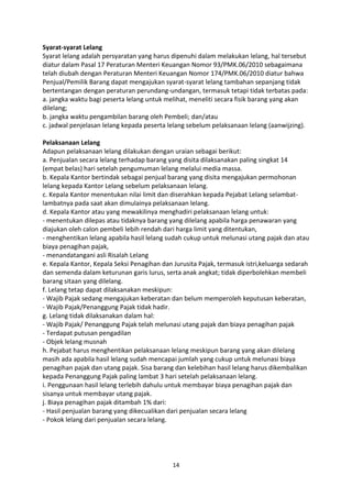 Syarat-syarat Lelang
Syarat lelang adalah persyaratan yang harus dipenuhi dalam melakukan lelang, hal tersebut
diatur dalam Pasal 17 Peraturan Menteri Keuangan Nomor 93/PMK.06/2010 sebagaimana
telah diubah dengan Peraturan Menteri Keuangan Nomor 174/PMK.06/2010 diatur bahwa
Penjual/Pemilik Barang dapat mengajukan syarat-syarat lelang tambahan sepanjang tidak
bertentangan dengan peraturan perundang-undangan, termasuk tetapi tidak terbatas pada:
a. jangka waktu bagi peserta lelang untuk melihat, meneliti secara fisik barang yang akan
dilelang;
b. jangka waktu pengambilan barang oleh Pembeli; dan/atau
c. jadwal penjelasan lelang kepada peserta lelang sebelum pelaksanaan lelang (aanwijzing).
Pelaksanaan Lelang
Adapun pelaksanaan lelang dilakukan dengan uraian sebagai berikut:
a. Penjualan secara lelang terhadap barang yang disita dilaksanakan paling singkat 14
(empat belas) hari setelah pengumuman lelang melalui media massa.
b. Kepala Kantor bertindak sebagai penjual barang yang disita mengajukan permohonan
lelang kepada Kantor Lelang sebelum pelaksanaan lelang.
c. Kepala Kantor menentukan nilai limit dan diserahkan kepada Pejabat Lelang selambatlambatnya pada saat akan dimulainya pelaksanaan lelang.
d. Kepala Kantor atau yang mewakilinya menghadiri pelaksanaan lelang untuk:
- menentukan dilepas atau tidaknya barang yang dilelang apabila harga penawaran yang
diajukan oleh calon pembeli lebih rendah dari harga limit yang ditentukan,
- menghentikan lelang apabila hasil lelang sudah cukup untuk melunasi utang pajak dan atau
biaya penagihan pajak,
- menandatangani asli Risalah Lelang
e. Kepala Kantor, Kepala Seksi Penagihan dan Jurusita Pajak, termasuk istri,keluarga sedarah
dan semenda dalam keturunan garis lurus, serta anak angkat; tidak diperbolehkan membeli
barang sitaan yang dilelang.
f. Lelang tetap dapat dilaksanakan meskipun:
- Wajib Pajak sedang mengajukan keberatan dan belum memperoleh keputusan keberatan,
- Wajib Pajak/Penanggung Pajak tidak hadir.
g. Lelang tidak dilaksanakan dalam hal:
- Wajib Pajak/ Penanggung Pajak telah melunasi utang pajak dan biaya penagihan pajak
- Terdapat putusan pengadilan
- Objek lelang musnah
h. Pejabat harus menghentikan pelaksanaan lelang meskipun barang yang akan dilelang
masih ada apabila hasil lelang sudah mencapai jumlah yang cukup untuk melunasi biaya
penagihan pajak dan utang pajak. Sisa barang dan kelebihan hasil lelang harus dikembalikan
kepada Penanggung Pajak paling lambat 3 hari setelah pelaksanaan lelang.
i. Penggunaan hasil lelang terlebih dahulu untuk membayar biaya penagihan pajak dan
sisanya untuk membayar utang pajak.
j. Biaya penagihan pajak ditambah 1% dari:
- Hasil penjualan barang yang dikecualikan dari penjualan secara lelang
- Pokok lelang dari penjualan secara lelang.

14

 