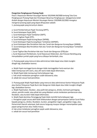 Pengertian Penghapusan Piutang Pajak
Pasal 1 Keputusan Menteri Keuangan Nomor 565/KMK.04/2000 tentang Tata Cara
Penghapusan Piutang Pajak dan Penetapan Besarnya Penghapusan. Sebagaimana telah
diubah dengan Keputusan Menteri Keuangan Nomor 539/KMK.03/2002 mengatur
mengenai piutang pajak yang dapat dihapuskan adalah:
1. piutang pajak yang tercantum dalam:
a. Surat Pemberitahuan Pajak Terutang (SPPT),
b. Surat Ketetapan Pajak (SKP),
c. Surat Ketetapan Pajak Tambahan (SKPT),
d. Surat Tagihan Pajak (STP),
e. Surat Ketetapan Pajak Kurang Bayar (SKPKB),
f. Surat Ketetapan Pajak Kurang Bayar Tambahan (SKPKBT),
g. Surat Ketetapan Bea Perolehan Hak atas Tanah dan Bangunan Kurang Bayar (SKBKB),
h. Surat Ketetapan Bea Perolehan Hak atas Tanah dan Bangunan Kurang Bayar Tambahan
(SKBKBT),
i. Surat Tagihan Bea Perolehan Hak atas Tanah dan Bangunan (STB),dan
j. Surat Keputusan Pembetulan, Surat Keputusan Keberatan, dan Putusan Banding,yang
menyebabkan jumlah pajak yang harus dibayar bertambah; atau
2. Piutang pajak yang menurut data administrasi tidak dapat atau tidak mungkin
ditagih lagi, disebabkan karena:
a. Wajib Pajak meninggal dunia dengan tidak meninggalkan harta warisan dan
tidak mempunyai ahli waris, atau ahli waris tidak dapat ditemukan,
b. Wajib Pajak tidak mempunyai harta kekayaan lagi,
c. hak untuk melakukan penagihan sudah daluwarsa; atau
d. sebab lain sesuai hasil penelitian.
3. Piutang pajak Wajib Pajak Badan yang menurut data administrasi Kantor Pelayanan Pajak
atau Kantor Pelayanan Pajak Bumi dan Bangunan tidak dapat atau tidak mungkin ditagih
lagi, disebabkan karena:
a. Wajib Pajak bubar, likuidasi , atau pailit dan pengurus, direksi, komisaris,pemegang
saham, pemilik modal, atau pihak lain yang dibebani untuk melakukan pemberesan atau
likuidator, atau kurator tidak dapat ditemukan;
b. Wajib Pajak dan/atau Penanggung Pajak tidak memiliki harta kekayaan lagi;
c. Penagihan pajak secara aktif telah dilaksanakan dengan penyampaian Salinan Surat Paksa
kepada pengurus, direksi, likuidator, kurator, pengadilan negeri, pengadilan niaga, atau
Pemerintah Daerah setempat, baik secara langsung maupun dengan menempelkan pada
papan pengumuman atau media massa;
d. hak untuk melakukan penagihan pajak sudah daluwarsa; atau
e. sebab lain sesuai hasil penelitian

16

 
